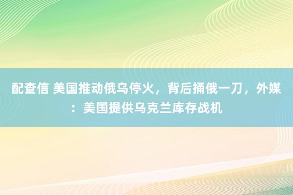 配查信 美国推动俄乌停火，背后捅俄一刀，外媒：美国提供乌克兰库存战机
