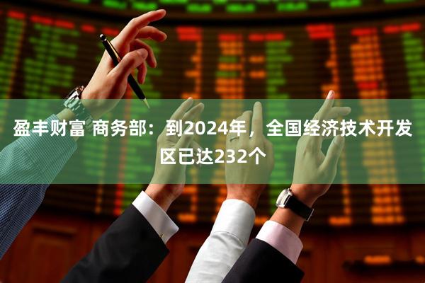 盈丰财富 商务部：到2024年，全国经济技术开发区已达232个
