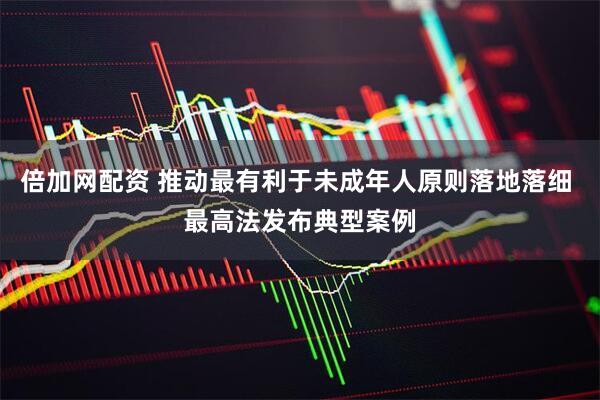 倍加网配资 推动最有利于未成年人原则落地落细 最高法发布典型案例