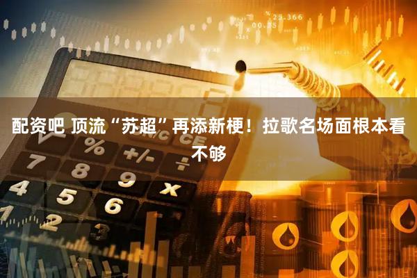 配资吧 顶流“苏超”再添新梗！拉歌名场面根本看不够