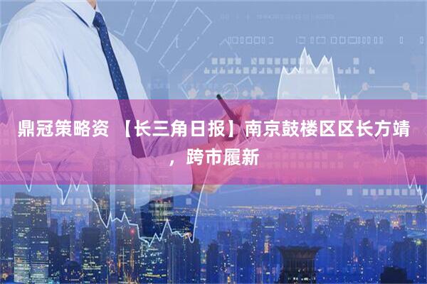 鼎冠策略资 【长三角日报】南京鼓楼区区长方靖，跨市履新