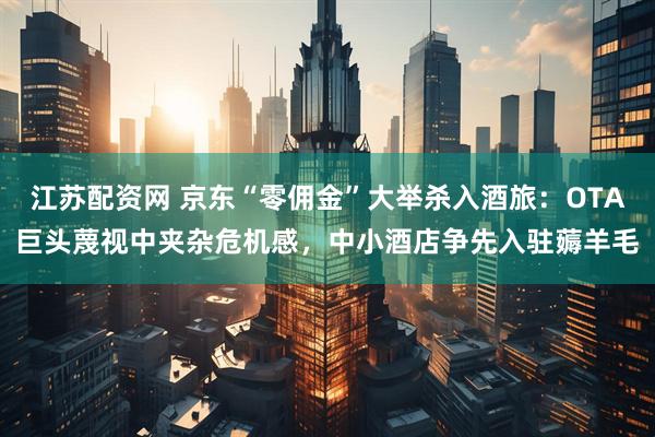 江苏配资网 京东“零佣金”大举杀入酒旅：OTA巨头蔑视中夹杂危机感，中小酒店争先入驻薅羊毛
