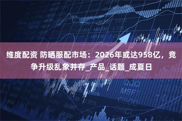 维度配资 防晒服配市场：2026年或达958亿，竞争升级乱象并存_产品_话题_成夏日