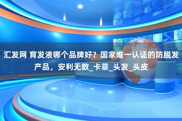 汇发网 育发液哪个品牌好？国家唯一认证的防脱发产品，安利无数_卡菲_头发_头皮
