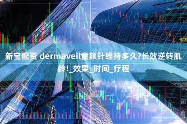 新宝配资 dermaveil童颜针维持多久?长效逆转肌龄!_效果_时间_疗程