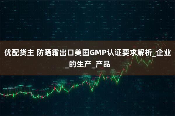 优配货主 防晒霜出口美国GMP认证要求解析_企业_的生产_产品