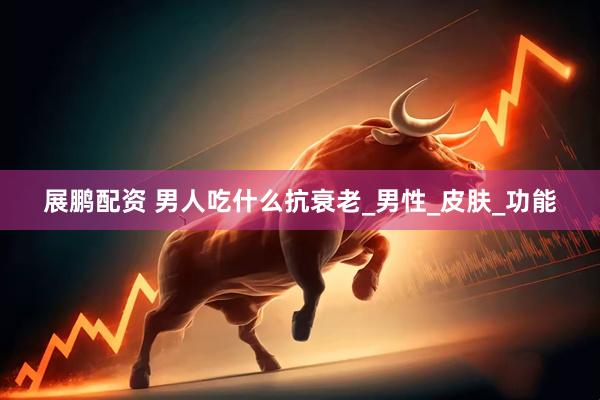 展鹏配资 男人吃什么抗衰老_男性_皮肤_功能