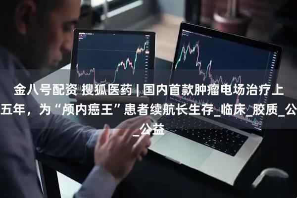 金八号配资 搜狐医药 | 国内首款肿瘤电场治疗上市五年，为“颅内癌王”患者续航长生存_临床_胶质_公益