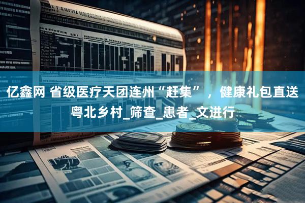 亿鑫网 省级医疗天团连州“赶集” ，健康礼包直送粤北乡村_筛查_患者_文进行