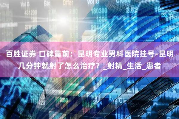 百胜证券 口碑靠前：昆明专业男科医院挂号-昆明几分钟就射了怎么治疗？_射精_生活_患者