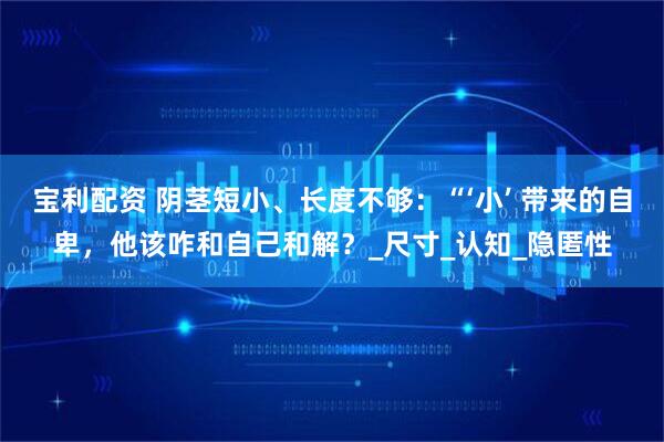 宝利配资 阴茎短小、长度不够：“‘小’ 带来的自卑，他该咋和自己和解？_尺寸_认知_隐匿性