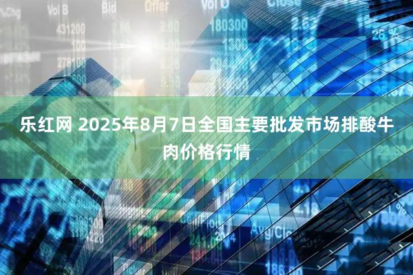 乐红网 2025年8月7日全国主要批发市场排酸牛肉价格行情