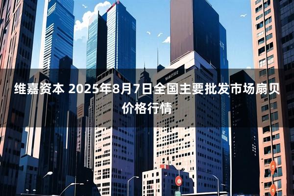 维嘉资本 2025年8月7日全国主要批发市场扇贝价格行情