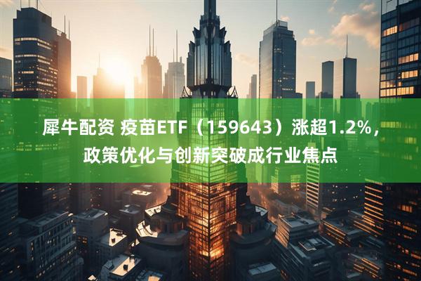 犀牛配资 疫苗ETF（159643）涨超1.2%，政策优化与创新突破成行业焦点