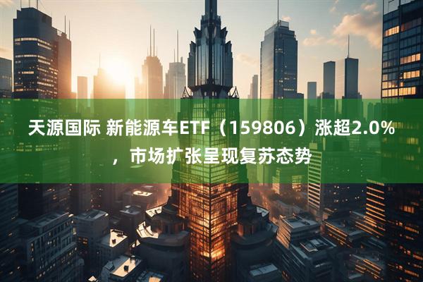 天源国际 新能源车ETF（159806）涨超2.0%，市场扩张呈现复苏态势
