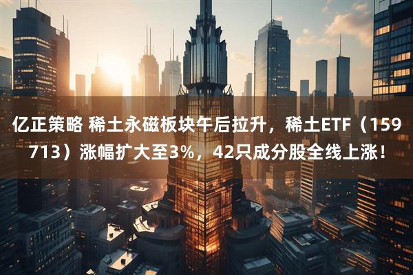 亿正策略 稀土永磁板块午后拉升，稀土ETF（159713）涨幅扩大至3%，42只成分股全线上涨！