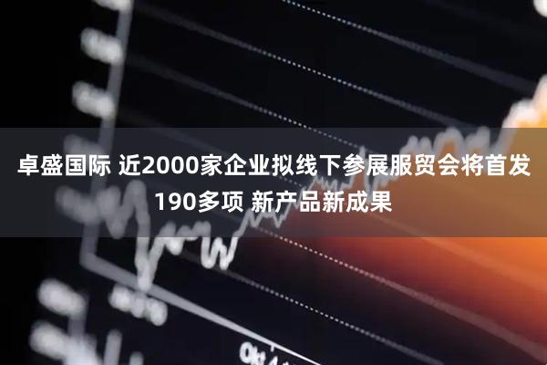 卓盛国际 近2000家企业拟线下参展服贸会将首发190多项 新产品新成果