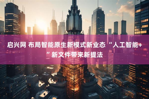 启兴网 布局智能原生新模式新业态 “人工智能+”新文件带来新提法