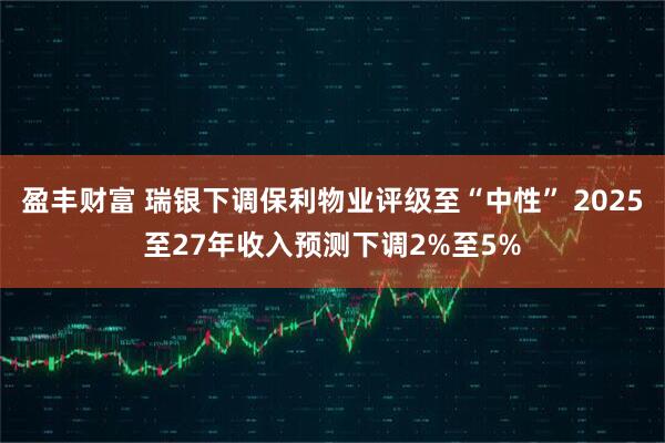 盈丰财富 瑞银下调保利物业评级至“中性” 2025至27年收入预测下调2%至5%