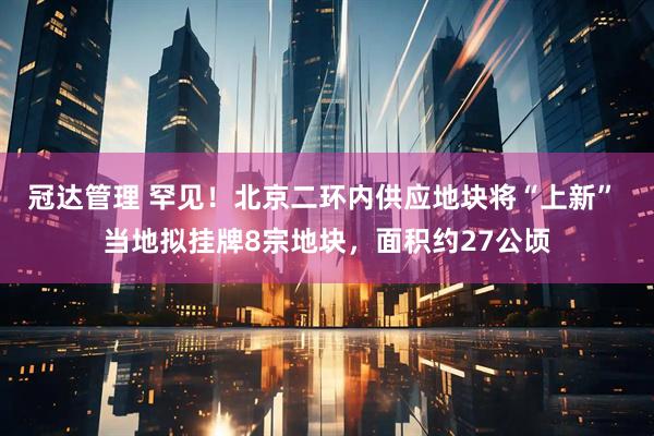 冠达管理 罕见！北京二环内供应地块将“上新” 当地拟挂牌8宗地块，面积约27公顷