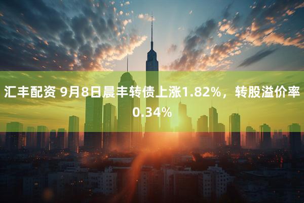 汇丰配资 9月8日晨丰转债上涨1.82%，转股溢价率0.34%