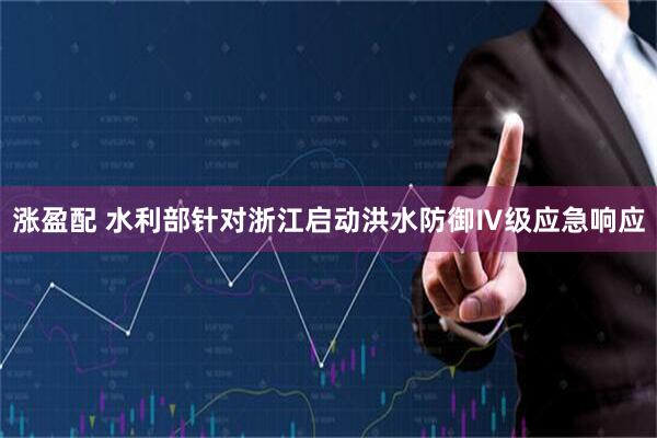 涨盈配 水利部针对浙江启动洪水防御Ⅳ级应急响应