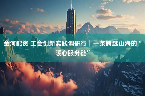 金河配资 工会创新实践调研行|一条跨越山海的“暖心服务链”