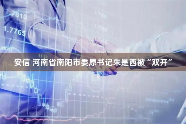 安信 河南省南阳市委原书记朱是西被“双开”