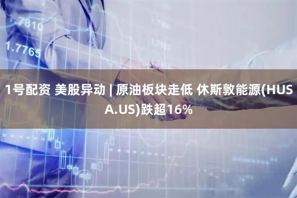 1号配资 美股异动 | 原油板块走低 休斯敦能源(HUSA.US)跌超16%