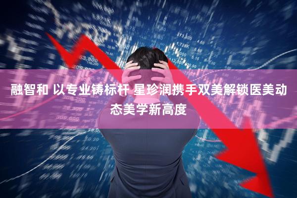 融智和 以专业铸标杆 星珍润携手双美解锁医美动态美学新高度