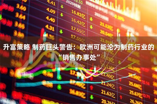 升富策略 制药巨头警告：欧洲可能沦为制药行业的“销售办事处”